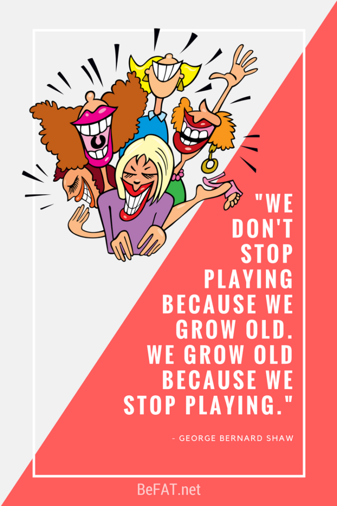 We don't stop playing because we grow old, we grow old because we stop playing.